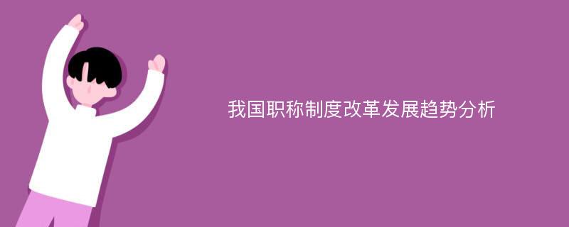 我国职称制度改革发展趋势分析