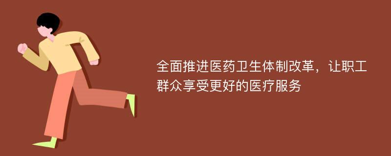 全面推进医药卫生体制改革，让职工群众享受更好的医疗服务