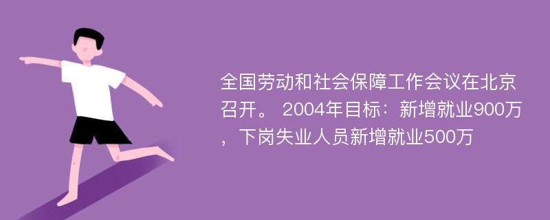 全国劳动和社会保障工作会议在北京召开。 2004年目标：新增就业900万，下岗失业人员新增就业500万