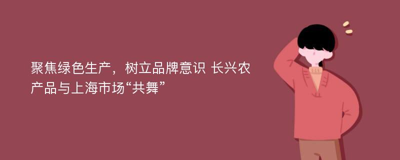 聚焦绿色生产，树立品牌意识 长兴农产品与上海市场“共舞”