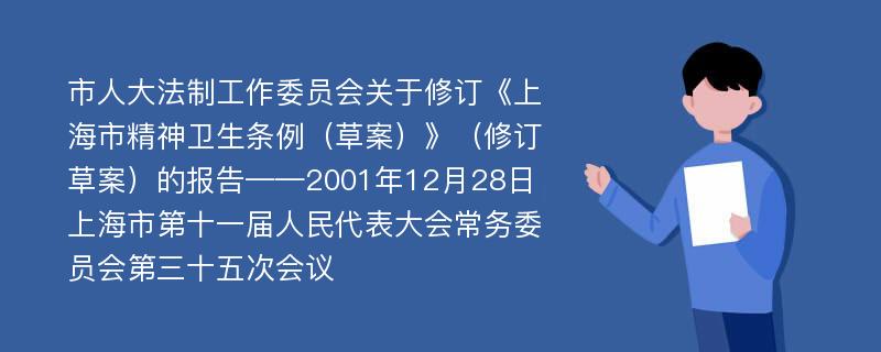 市人大法制工作委员会关于修订《上海市精神卫生条例（草案）》（修订草案）的报告——2001年12月28日上海市第十一届人民代表大会常务委员会第三十五次会议