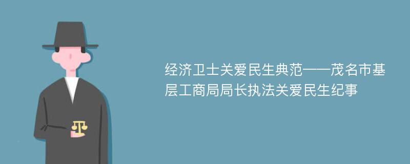 经济卫士关爱民生典范——茂名市基层工商局局长执法关爱民生纪事