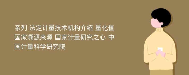 系列 法定计量技术机构介绍 量化值国家溯源来源 国家计量研究之心 中国计量科学研究院