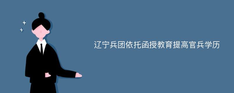 辽宁兵团依托函授教育提高官兵学历