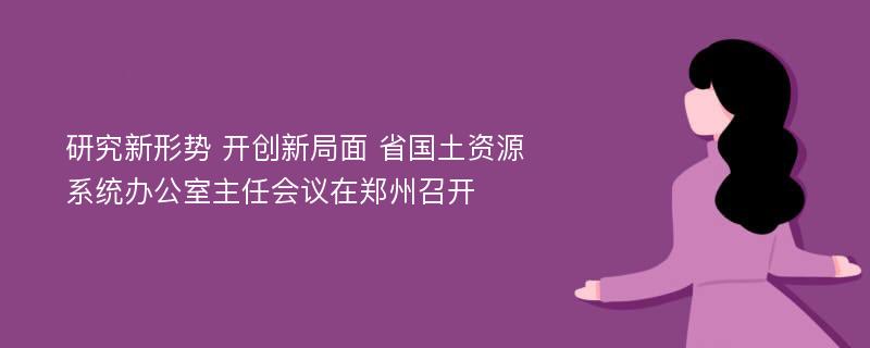 研究新形势 开创新局面 省国土资源系统办公室主任会议在郑州召开