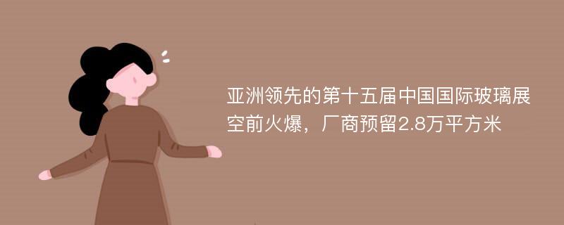 亚洲领先的第十五届中国国际玻璃展空前火爆，厂商预留2.8万平方米