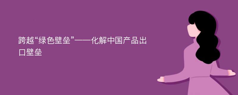 跨越“绿色壁垒”——化解中国产品出口壁垒