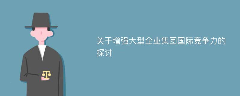 关于增强大型企业集团国际竞争力的探讨