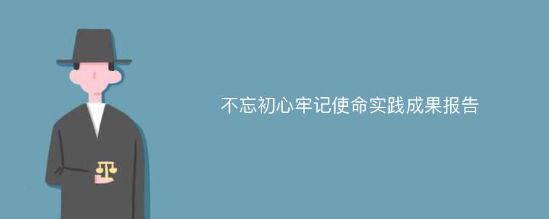 不忘初心牢记使命实践成果报告