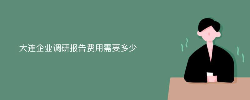 大连企业调研报告费用需要多少