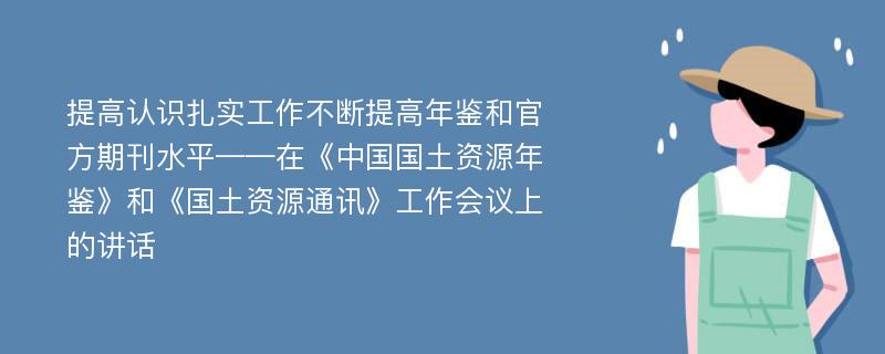 提高认识扎实工作不断提高年鉴和官方期刊水平——在《中国国土资源年鉴》和《国土资源通讯》工作会议上的讲话