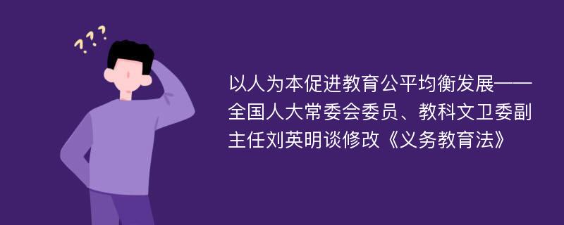 以人为本促进教育公平均衡发展——全国人大常委会委员、教科文卫委副主任刘英明谈修改《义务教育法》