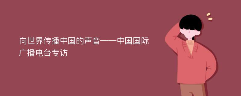 向世界传播中国的声音——中国国际广播电台专访