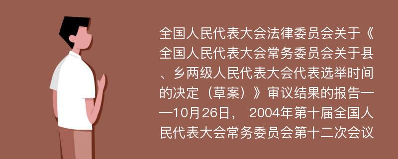 全国人民代表大会法律委员会关于《全国人民代表大会常务委员会关于县、乡两级人民代表大会代表选举时间的决定（草案）》审议结果的报告——10月26日， 2004年第十届全国人民代表大会常务委员会第十二次会议