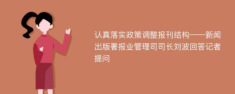 认真落实政策调整报刊结构——新闻出版署报业管理司司长刘波回答记者提问